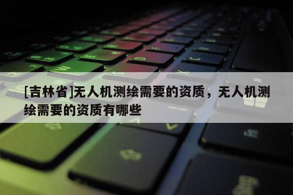 [吉林省]無人機測繪需要的資質，無人機測繪需要的資質有哪些