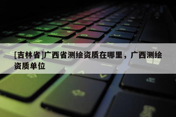 [吉林省]廣西省測繪資質(zhì)在哪里，廣西測繪資質(zhì)單位