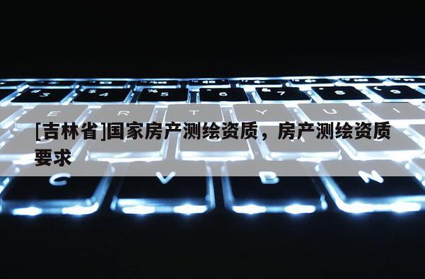 [吉林省]國家房產(chǎn)測繪資質(zhì)，房產(chǎn)測繪資質(zhì)要求