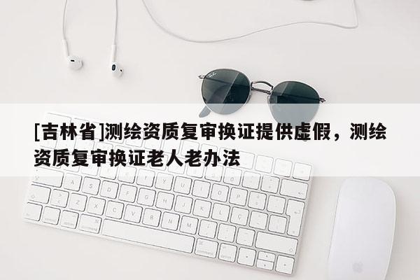 [吉林省]測繪資質復審換證提供虛假，測繪資質復審換證老人老辦法