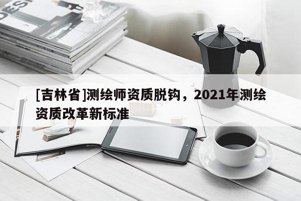 [吉林省]測繪師資質脫鉤，2021年測繪資質改革新標準