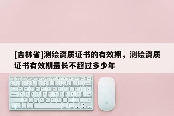 [吉林省]測繪資質證書的有效期，測繪資質證書有效期最長不超過多少年