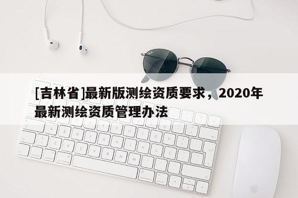 [吉林省]最新版測(cè)繪資質(zhì)要求，2020年最新測(cè)繪資質(zhì)管理辦法