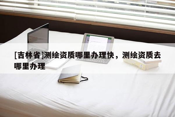 [吉林省]測繪資質(zhì)哪里辦理快，測繪資質(zhì)去哪里辦理