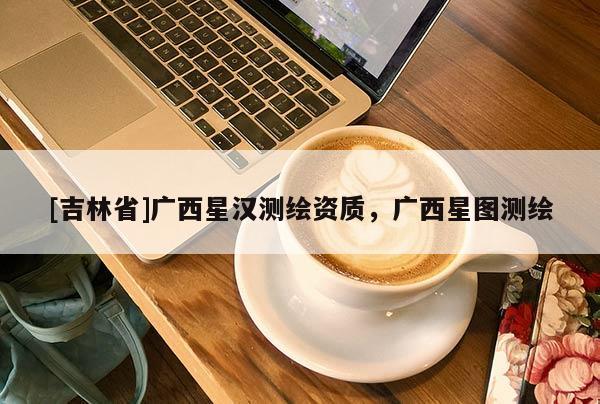 [吉林省]廣西星漢測繪資質，廣西星圖測繪