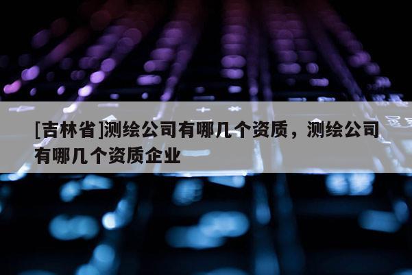 [吉林省]測繪公司有哪幾個資質，測繪公司有哪幾個資質企業
