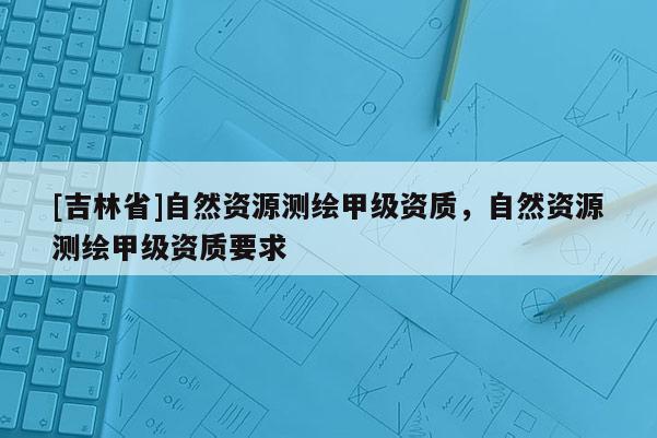 [吉林省]自然資源測繪甲級資質，自然資源測繪甲級資質要求