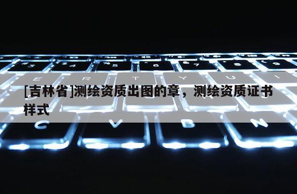 [吉林省]測繪資質出圖的章，測繪資質證書樣式