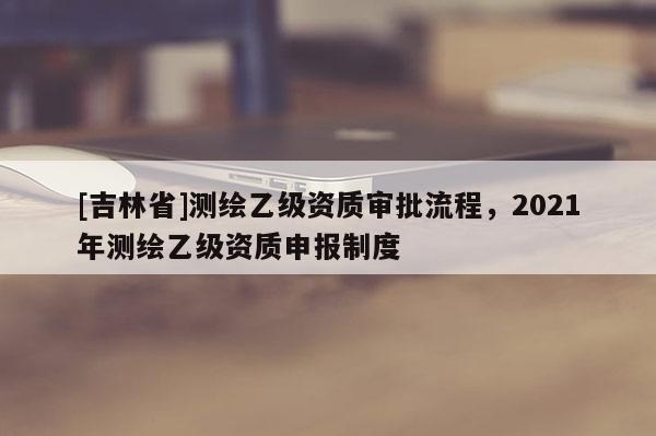 [吉林省]測繪乙級資質審批流程，2021年測繪乙級資質申報制度