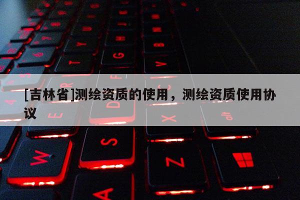 [吉林省]測繪資質(zhì)的使用，測繪資質(zhì)使用協(xié)議