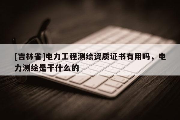 [吉林省]電力工程測繪資質證書有用嗎，電力測繪是干什么的