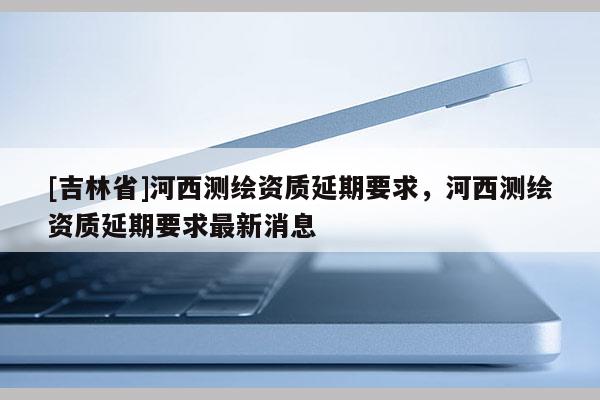[吉林省]河西測繪資質延期要求，河西測繪資質延期要求最新消息