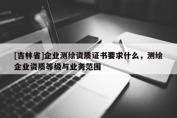 [吉林省]企業測繪資質證書要求什么，測繪企業資質等級與業務范圍