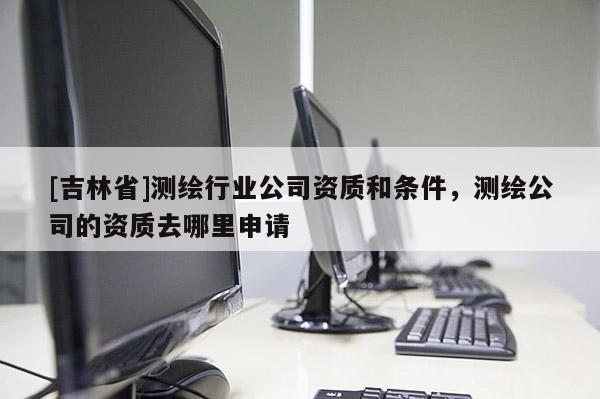 [吉林省]測繪行業公司資質和條件，測繪公司的資質去哪里申請
