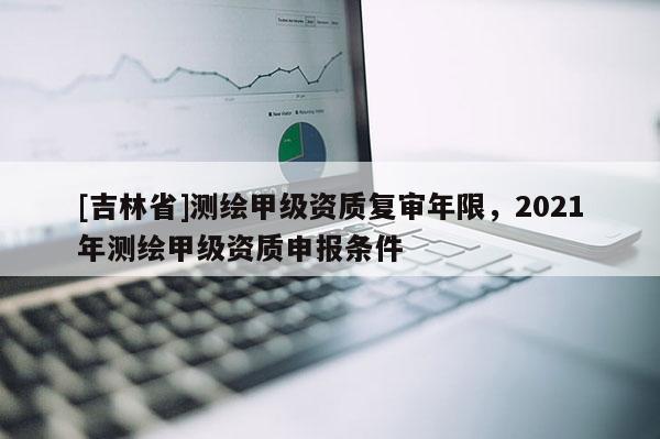[吉林省]測繪甲級資質復審年限，2021年測繪甲級資質申報條件