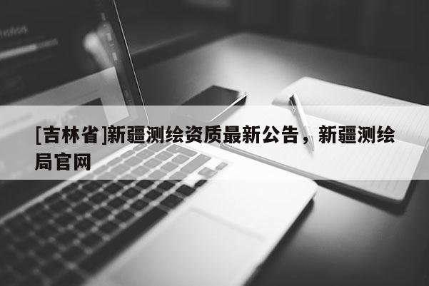 [吉林省]新疆測繪資質最新公告，新疆測繪局官網
