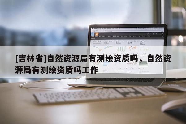 [吉林省]自然資源局有測繪資質嗎，自然資源局有測繪資質嗎工作