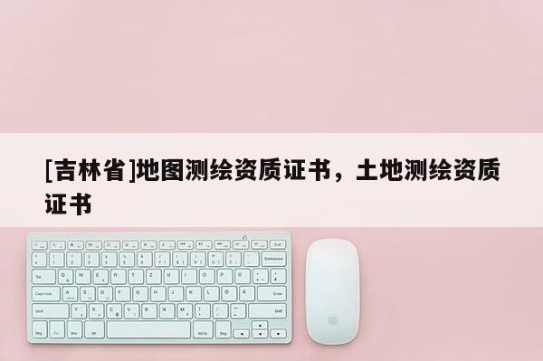 [吉林省]地圖測繪資質證書，土地測繪資質證書