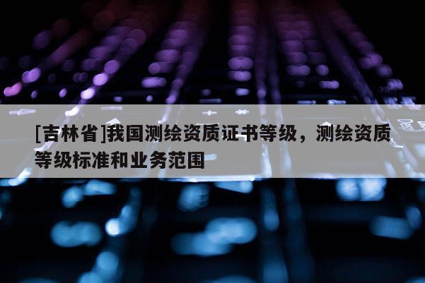 [吉林省]我國測繪資質證書等級，測繪資質等級標準和業務范圍