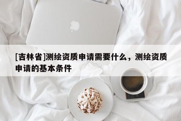 [吉林省]測繪資質申請需要什么，測繪資質申請的基本條件