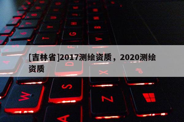 [吉林省]2017測繪資質，2020測繪資質