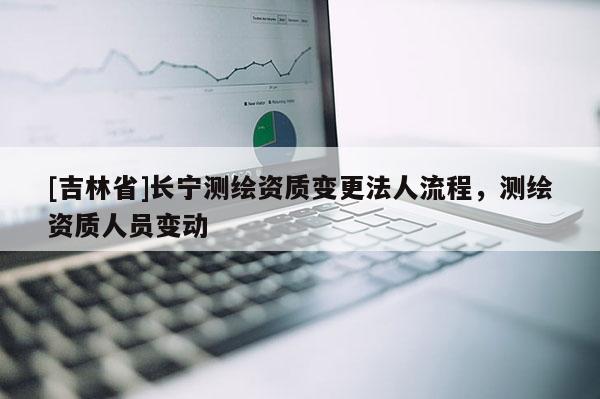 [吉林省]長寧測繪資質變更法人流程，測繪資質人員變動