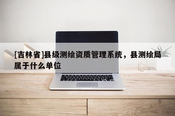 [吉林省]縣級測繪資質(zhì)管理系統(tǒng)，縣測繪局屬于什么單位