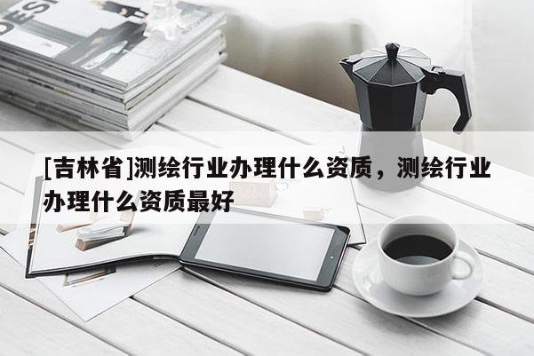 [吉林省]測繪行業辦理什么資質，測繪行業辦理什么資質最好