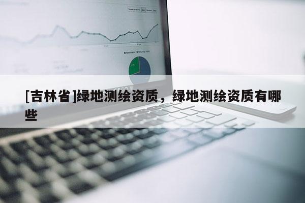 [吉林省]綠地測(cè)繪資質(zhì)，綠地測(cè)繪資質(zhì)有哪些