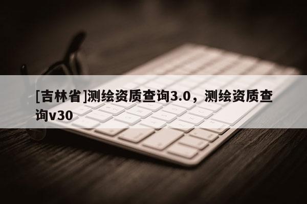 [吉林省]測繪資質查詢3.0，測繪資質查詢v30