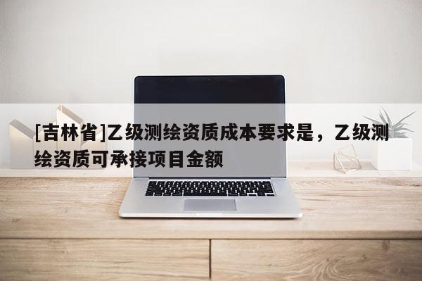 [吉林省]乙級測繪資質成本要求是，乙級測繪資質可承接項目金額