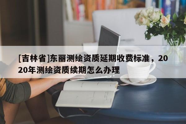 [吉林省]東麗測繪資質延期收費標準，2020年測繪資質續期怎么辦理