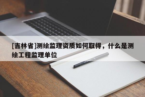 [吉林省]測繪監理資質如何取得，什么是測繪工程監理單位