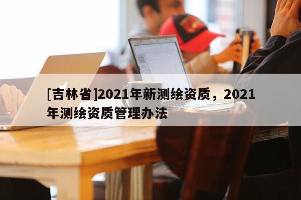 [吉林省]2021年新測繪資質，2021年測繪資質管理辦法
