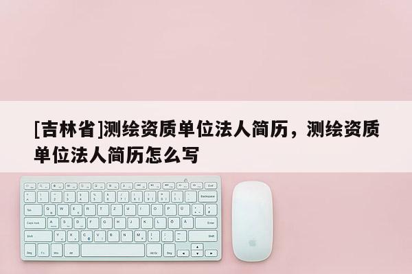 [吉林省]測繪資質單位法人簡歷，測繪資質單位法人簡歷怎么寫