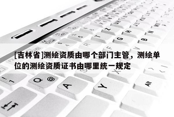 [吉林省]測繪資質由哪個部門主管，測繪單位的測繪資質證書由哪里統一規定
