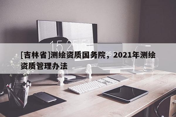 [吉林省]測(cè)繪資質(zhì)國(guó)務(wù)院，2021年測(cè)繪資質(zhì)管理辦法