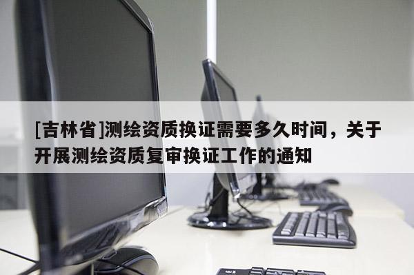 [吉林省]測繪資質換證需要多久時間，關于開展測繪資質復審換證工作的通知