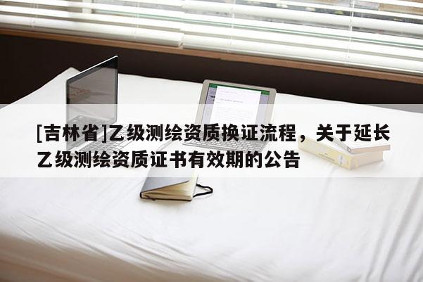 [吉林省]乙級測繪資質換證流程，關于延長乙級測繪資質證書有效期的公告