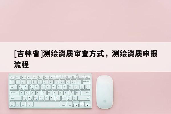 [吉林省]測繪資質審查方式，測繪資質申報流程