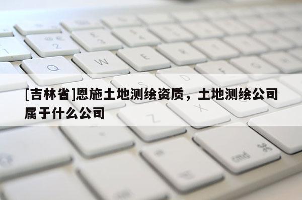 [吉林省]恩施土地測繪資質，土地測繪公司屬于什么公司