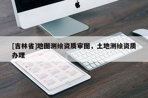 [吉林省]地圖測繪資質(zhì)審圖，土地測繪資質(zhì)辦理