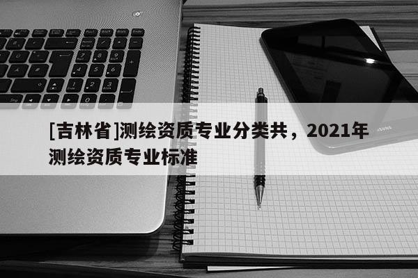 [吉林省]測繪資質(zhì)專業(yè)分類共，2021年測繪資質(zhì)專業(yè)標(biāo)準(zhǔn)