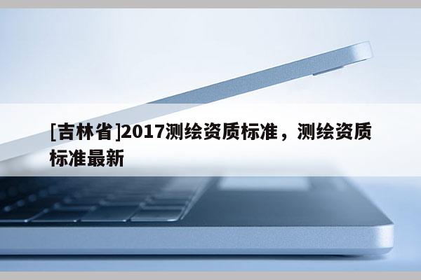 [吉林省]2017測繪資質標準，測繪資質標準最新