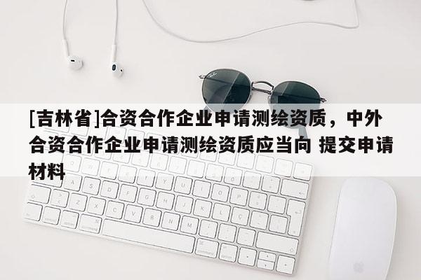 [吉林省]合資合作企業申請測繪資質，中外合資合作企業申請測繪資質應當向 提交申請材料
