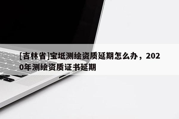 [吉林省]寶坻測繪資質延期怎么辦，2020年測繪資質證書延期