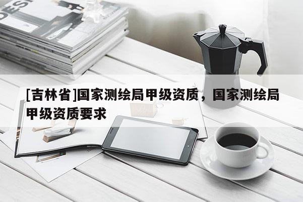 [吉林省]國家測繪局甲級資質，國家測繪局甲級資質要求