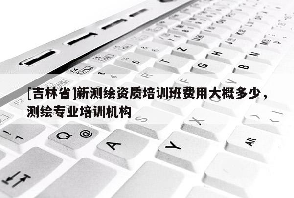 [吉林省]新測繪資質培訓班費用大概多少，測繪專業培訓機構