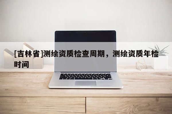 [吉林省]測繪資質檢查周期，測繪資質年檢時間