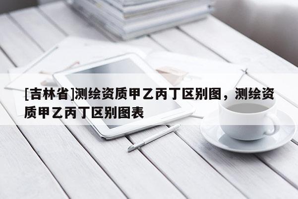 [吉林省]測繪資質甲乙丙丁區別圖，測繪資質甲乙丙丁區別圖表